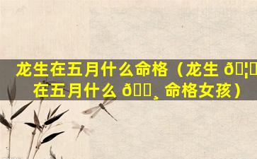 龙生在五月什么命格（龙生 🦅 在五月什么 🕸 命格女孩）